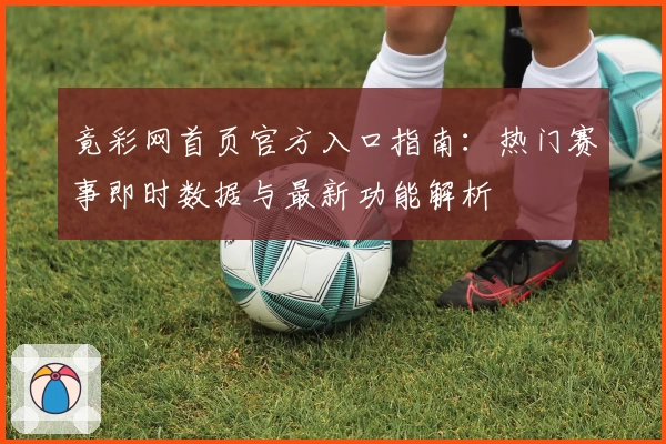 竟彩网首页官方入口指南：热门赛事即时数据与最新功能解析