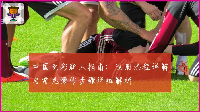中国竞彩新人指南:注册流程详解与常见操作步骤详细解析