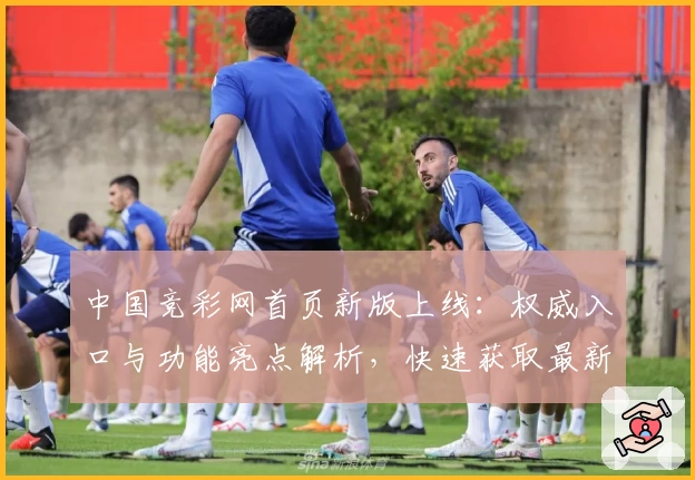 中国竞彩网首页新版上线：权威入口与功能亮点解析，快速获取最新赛事资讯