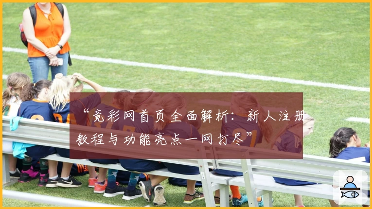 “竟彩网首页全面解析：新人注册教程与功能亮点一网打尽”
