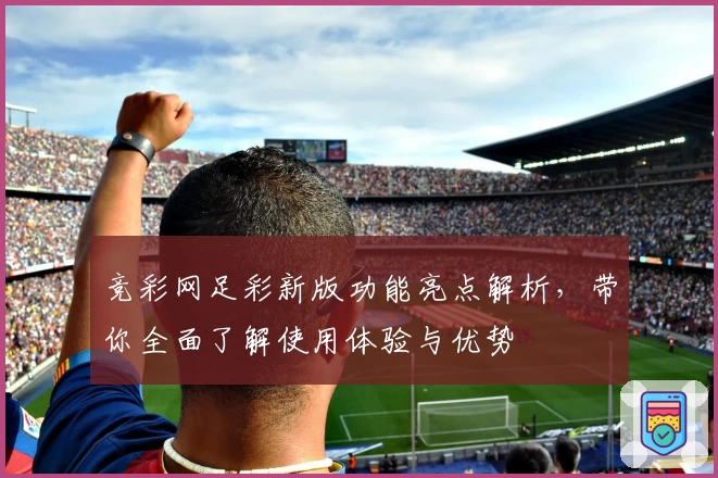 竞彩网足彩新版功能亮点解析，带你全面了解使用体验与优势