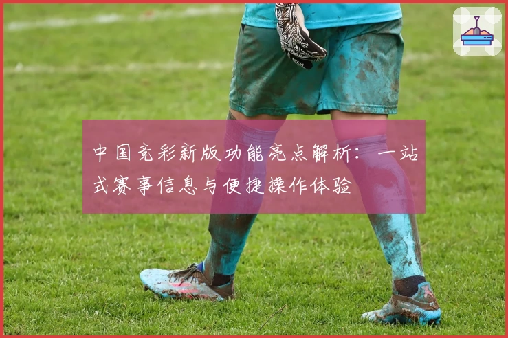中国竞彩新版功能亮点解析:一站式赛事信息与便捷操作体验