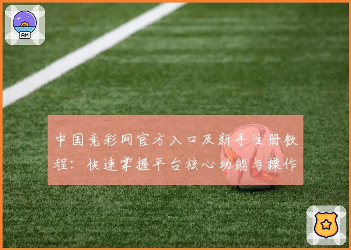 中国竞彩网官方入口及新手注册教程：快速掌握平台核心功能与操作技巧