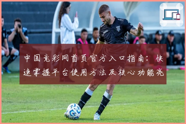 中国竞彩网首页官方入口指南：快速掌握平台使用方法及核心功能亮点