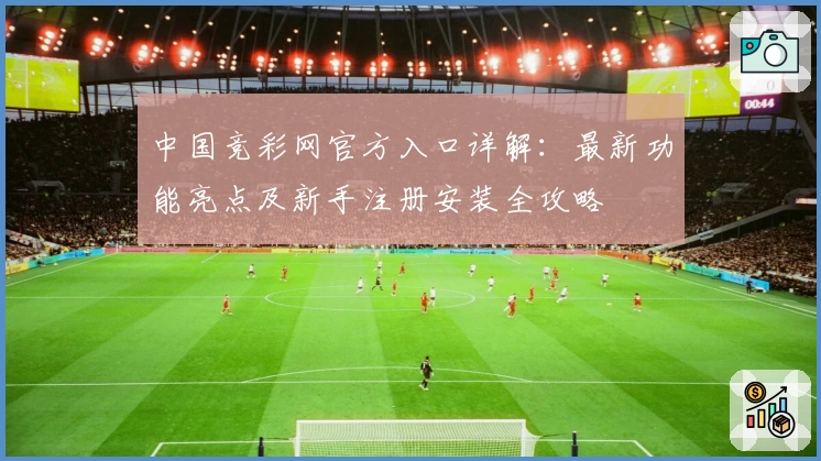 中国竞彩网官方入口详解:最新功能亮点及新手注册安装全攻略