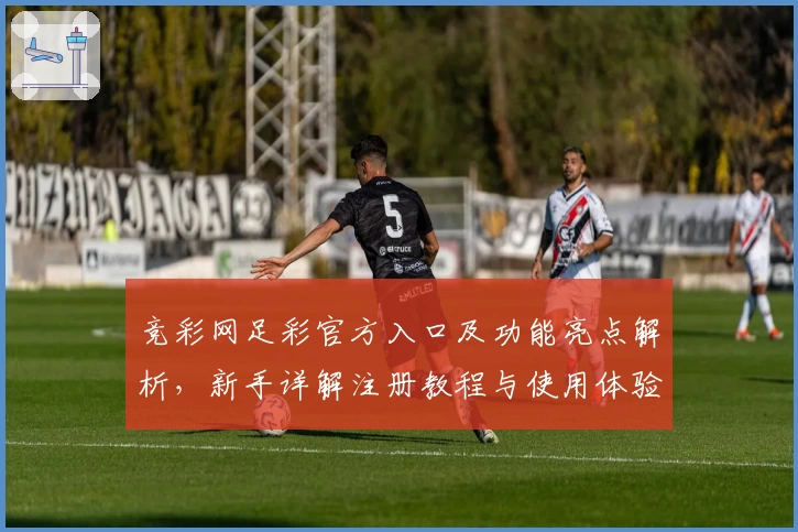 竞彩网足彩官方入口及功能亮点解析，新手详解注册教程与使用体验全面曝光