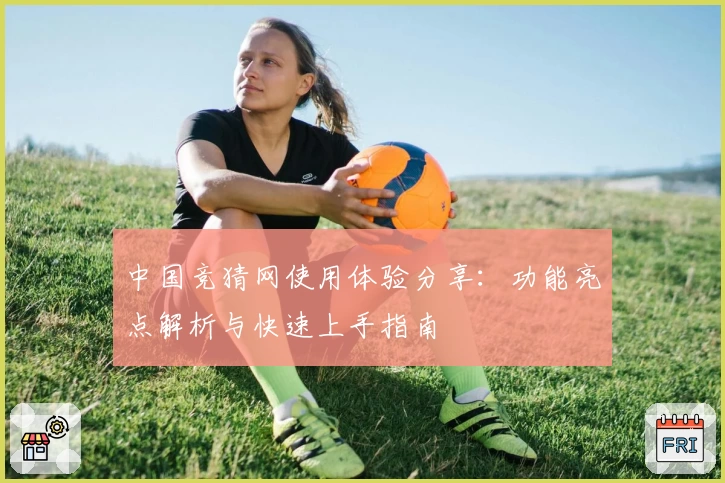 中国竞猜网使用体验分享：功能亮点解析与快速上手指南